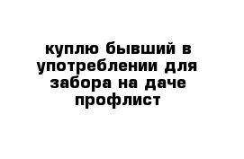 куплю бывший в употреблении для забора на даче профлист